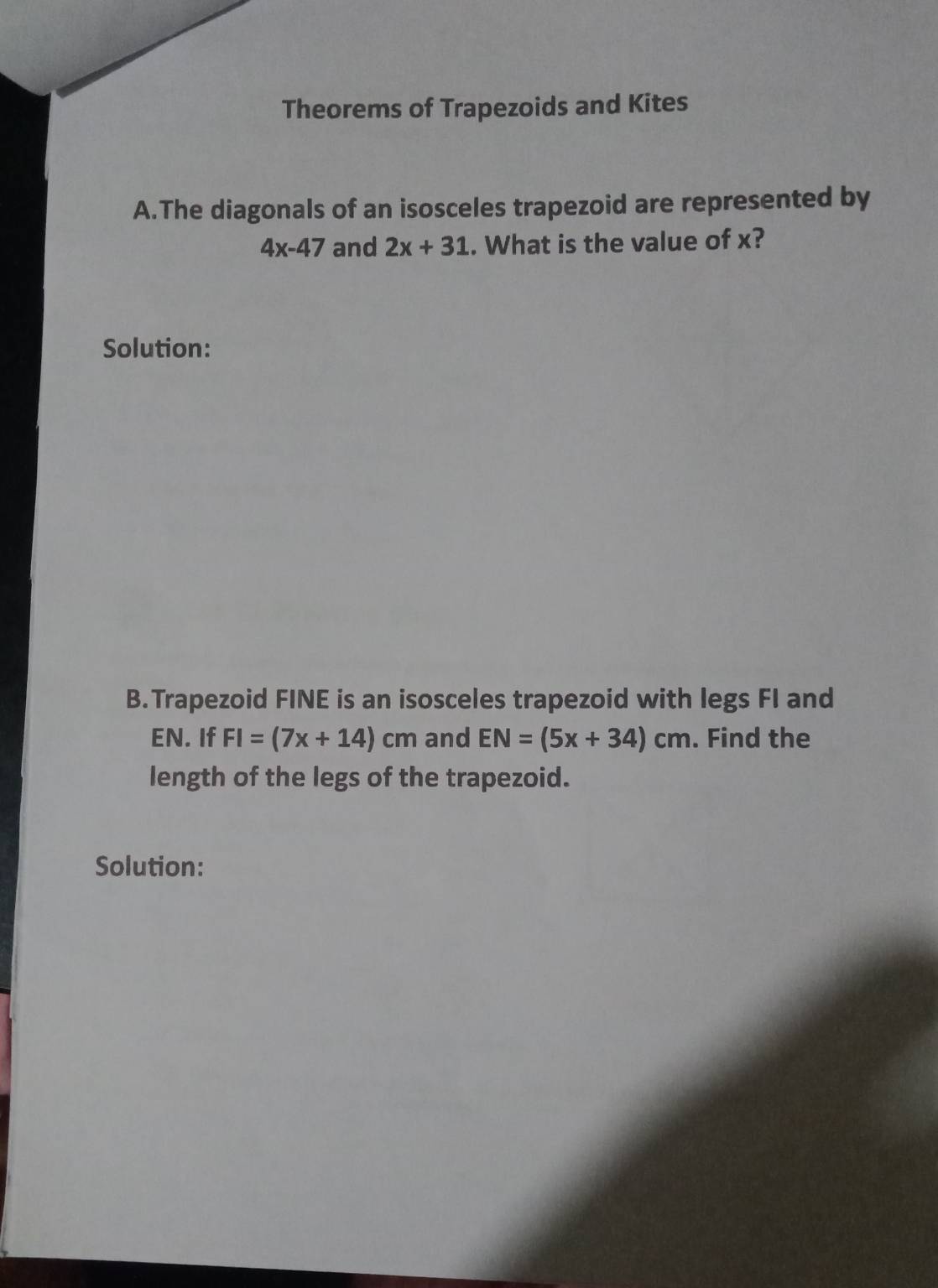 Theorems of Trapezoids and Kites 
A.The diagonals of an isosceles trapezoid are represented by
4x-47 and 2x+31. What is the value of x? 
Solution: 
B.Trapezoid FINE is an isosceles trapezoid with legs FI and
EN. If FI=(7x+14)cm and EN=(5x+34)cm. Find the 
length of the legs of the trapezoid. 
Solution: