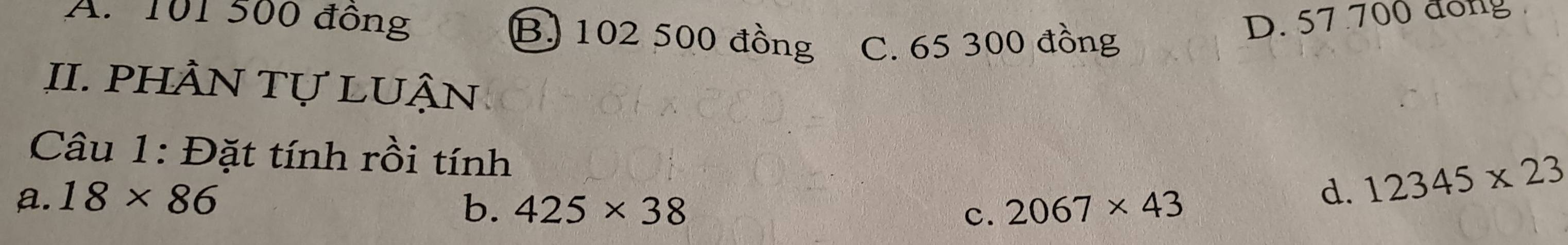 A. 101 500 đông B) 102 500 đồng C. 65 300 đồng
D. 57 700 đổng
II. PHÀN Tự LUÂN
Câu 1: Đặt tính rồi tính
a. 18* 86 d. 12345* 23
b. 425* 38 c. 2067* 43