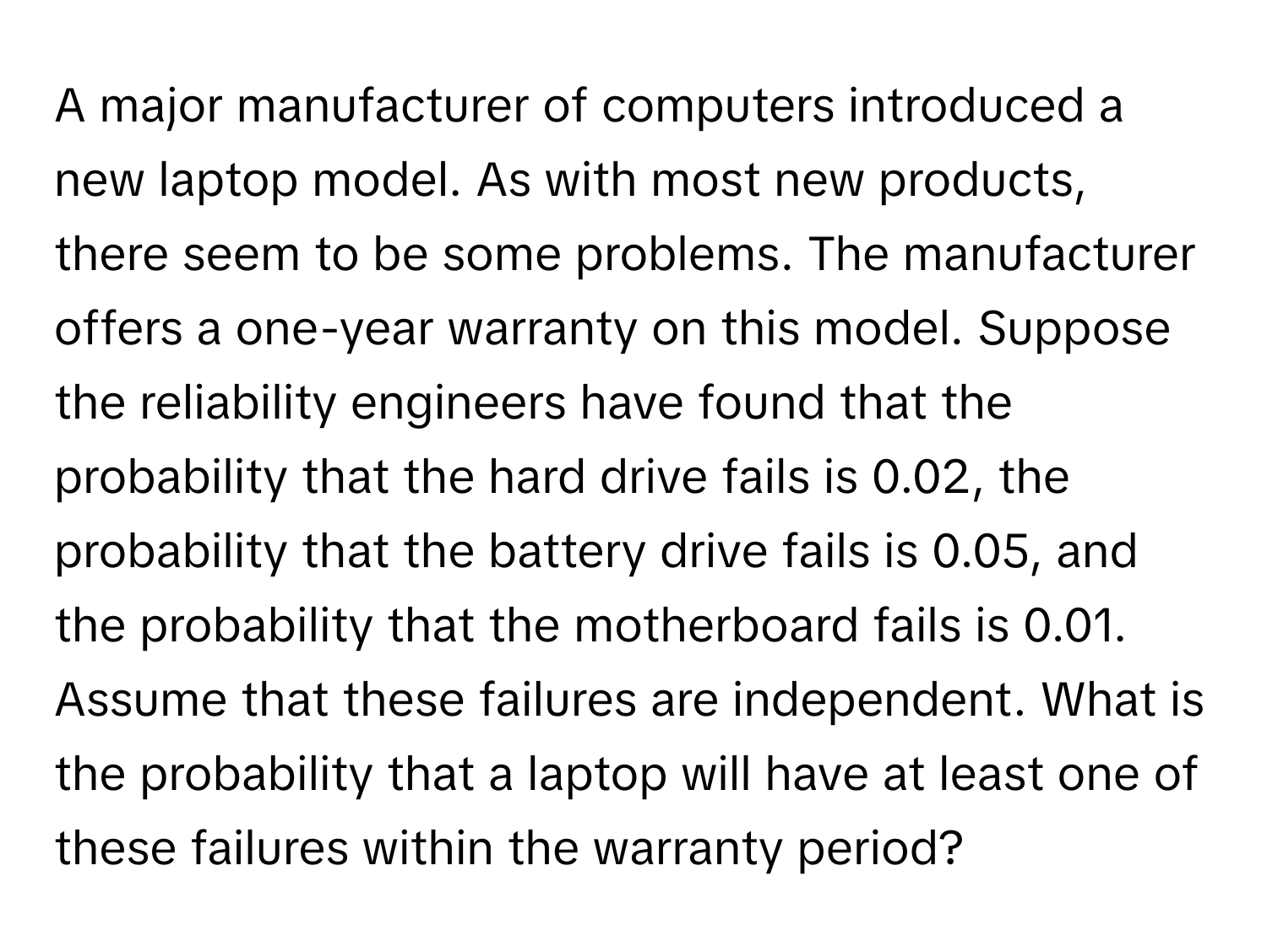 A major manufacturer of computers introduced a new laptop model. As with most new products, there seem to be some problems. The manufacturer offers a one-year warranty on this model. Suppose the reliability engineers have found that the probability that the hard drive fails is 0.02, the probability that the battery drive fails is 0.05, and the probability that the motherboard fails is 0.01.  Assume that these failures are independent. What is the probability that a laptop will have at least one of these failures within the warranty period?