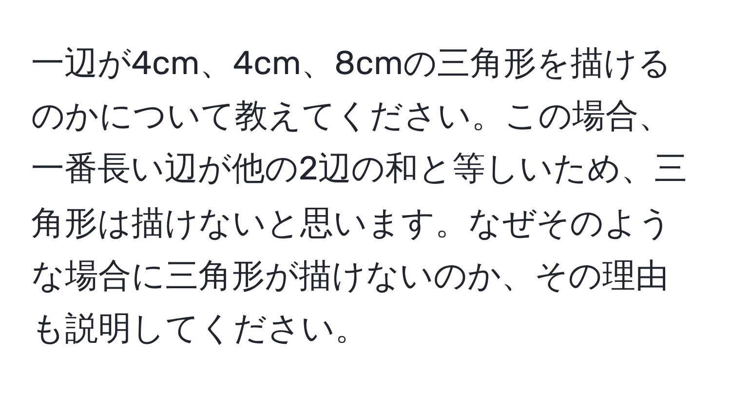 一辺が4cm、4cm、8cmの三角形を描けるのかについて教えてください。この場合、一番長い辺が他の2辺の和と等しいため、三角形は描けないと思います。なぜそのような場合に三角形が描けないのか、その理由も説明してください。