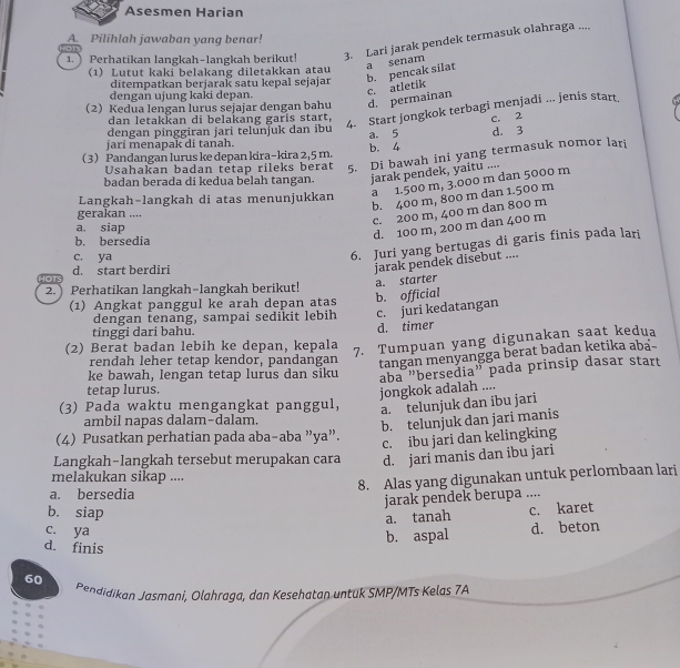 Asesmen Harian
A. Pilihlah jawaban yang benar!
1.  Perhatikan langkah-langkah berikut! 3. Lari jarak pendek termasuk olahraga ....
or
(1) Lutut kaki belakang diletakkan atau
ditempatkan berjarak satu kepal sejajar b. pencak silat a senam
dengan ujung kaki depan.
c. atletik
2 Kedua lengan lurus sejajar dengan bahu d. permainan
dan letakkan di belakang garis start,
4. Start jongkok terbagi menjadi ... jenis start.
dengan pinggiran jari telunjuk dan ibu
d. 3
jari menapak di tanah. a. 5 c. 2
3 Pandangan lurus ke depan kira-kira 2,5 m. b. 4
Usahakan badan tetap rileks berat 5. Di bawah ini yang termasuk nomor lari
badan berada di kedua belah tangan. jarak pendek, yaitu ....
Langkah-langkah di atas menunjukkan a 1.500 m, 3.000 m dan 5000 m
b. 400 m, 800 m dan 1.500 m
gerakan ....
c. 200 m, 400 m dan 800 m
a. siap
d. 100 m, 200 m dan 400 m
b. bersedia
HOTS d. start berdiri 6. Juri yang bertugas di garis finis pada lari
c. ya
jarak pendek disebut ....
2. Perhatikan langkah-langkah berikut!
(1) Angkat panggul ke arah depan atas b. official a. starter
dengan tenang, sampai sedikit lebih c. juri kedatangan
tinggi dari bahu.
d. timer
(2) Berat badan lebih ke depan, kepala
7. Tumpuan yang digunakan saat kedua
rendah leher tetap kendor, pandangan
tangan menyangga berat badan ketika aba-
tetap lurus. aba "bersedia” pada prinsip dasar start
ke bawah, lengan tetap lurus dan siku
jongkok adalah ....
(3) Pada waktu mengangkat panggul,
a. telunjuk dan ibu jari
ambil napas dalam-dalam.
b. telunjuk dan jari manis
(4) Pusatkan perhatian pada aba-aba ”ya”.
c. ibu jari dan kelingking
Langkah-langkah tersebut merupakan cara d. jari manis dan ibu jari
melakukan sikap ....
8. Alas yang digunakan untuk perlombaan lari
a. bersedia
jarak pendek berupa ....
b. siap
a. tanah c. karet
c. ya
b. aspal d. beton
d. finis
60  Pendidikan Jasmani, Olahraga, dan Kesehatan untuk SMP/MTs Kelas 7A