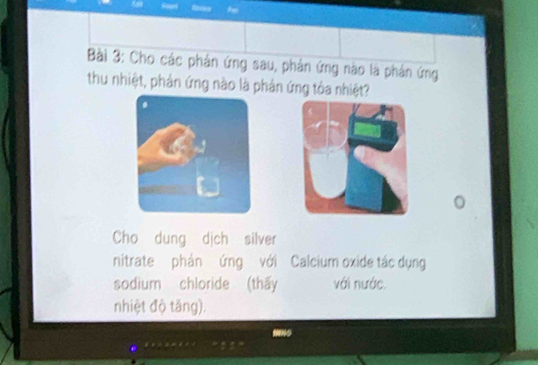 Cho các phản ứng sau, phản ứng nào là phản ứng 
thu nhiệt, phản ứng nào là phản ứng tóa nhiệt? 
Cho dung dịch silver 
nitrate phản ứng với Calcium oxide tác dụng 
sodium chloride (thấy với nước. 
nhiệt độ tăng).