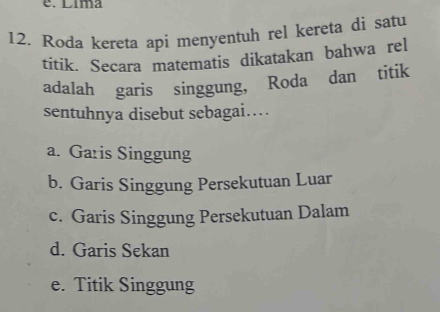 Líma
12. Roda kereta api menyentuh rel kereta di satu
titik. Secara matematis dikatakan bahwa rel
adalah garis singgung, Roda dan titik
sentuhnya disebut sebagai…
a. Garis Singgung
b. Garis Singgung Persekutuan Luar
c. Garis Singgung Persekutuan Dalam
d. Garis Sekan
e. Titik Singgung