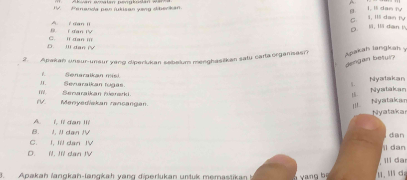 Akuan amalan pengkodan wama. A
IV. Penanda pen lukisan yang diberikan.
B. I, II dan IV
C. I, III dan IV
A. I dan II
B. I dan IV
D. II, III dan I
C. II dan III
D. III dan IV
2. Apakah unsur-unsur yang diperlukan sebelum menghasilkan satu carta organisasi? Apakah langkah y
dengan betui?
1. Senaraikan misi. L 
Nyatakan
I1. Senaraikan tugas.
III. Senaraikan hierarki.
II. Nyatakan
IV. Menyediakan rancangan.
III. Nyatakar
Nyatakar
A. I, II dan III
B. I, II dan IV
dan
C. I, III dan IV
D. II, III dan IV Il dan
II da
3. Apakah langkah-langkah yang diperlukan untuk memastikan b y ng b I. I da