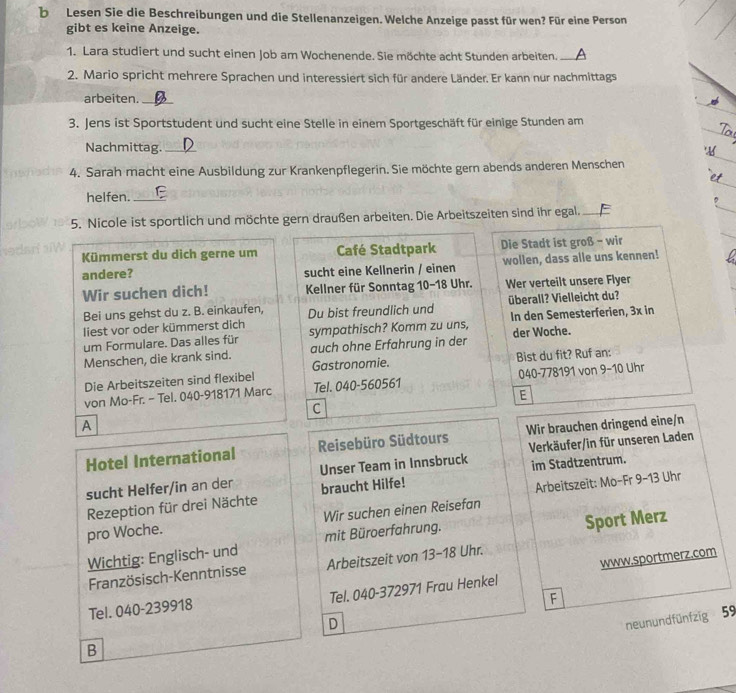 Lesen Sie die Beschreibungen und die Stellenanzeigen. Welche Anzeige passt für wen? Für eine Person
gibt es keine Anzeige.
1. Lara studiert und sucht einen Job am Wochenende. Sie möchte acht Stunden arbeiten. A
2. Mario spricht mehrere Sprachen und interessiert sich für andere Länder. Er kann nur nachmittags
arbeiten._
_
3. Jens ist Sportstudent und sucht eine Stelle in einem Sportgeschäft für einige Stunden am
Nachmittag._
4. Sarah macht eine Ausbildung zur Krankenpflegerin. Sie möchte gern abends anderen Menschen
helfen._
5. Nicole ist sportlich und möchte gern draußen arbeiten. Die Arbeitszeiten sind ihr egal._
Kümmerst du dich gerne um Café Stadtpark  Die Stadt ist groß - wir
andere? sucht eine Kellnerin / einen wollen, dass alle uns kennen!
Wir suchen dich!  Kellner für Sonntag 10-18 Uhr. Wer verteilt unsere Flyer
Bei uns gehst du z. B. einkaufen, Du bist freundlich und überall? Vielleicht du?
liest vor oder kümmerst dich
um Formulare. Das alles für sympathisch? Komm zu uns, In den Semesterferien, 3x in
Menschen, die krank sind. auch ohne Erfahrung in der der Woche.
Die Arbeitszeiten sind flexibel Gastronomie. Bist du fit? Ruf an:
von Mo-Fr. - Tel. 040-918171 Marc Tel. 040-560561 040-778191 von 9-10 Uhr
E
C
A
Hotel International Reisebüro Südtours Wir brauchen dringend eine/n
Unser Team in Innsbruck Verkäufer/in für unseren Laden
im Stadtzentrum.
sucht Helfer/in an der braucht Hilfe!
Arbeitszeit: Mo-Fr 9-13 Uhr
Rezeption für drei Nächte
pro Woche. Wir suchen einen Reisefan
Wichtig: Englisch- und mit Büroerfahrung. Sport Merz
Französisch-Kenntnisse Arbeitszeit von 13-18 Uhr.
Tel. 040-239918 Tel. 040-372971 Frau Henkel www.sportmerz.com
F
D
neunundfünfzig 59
B