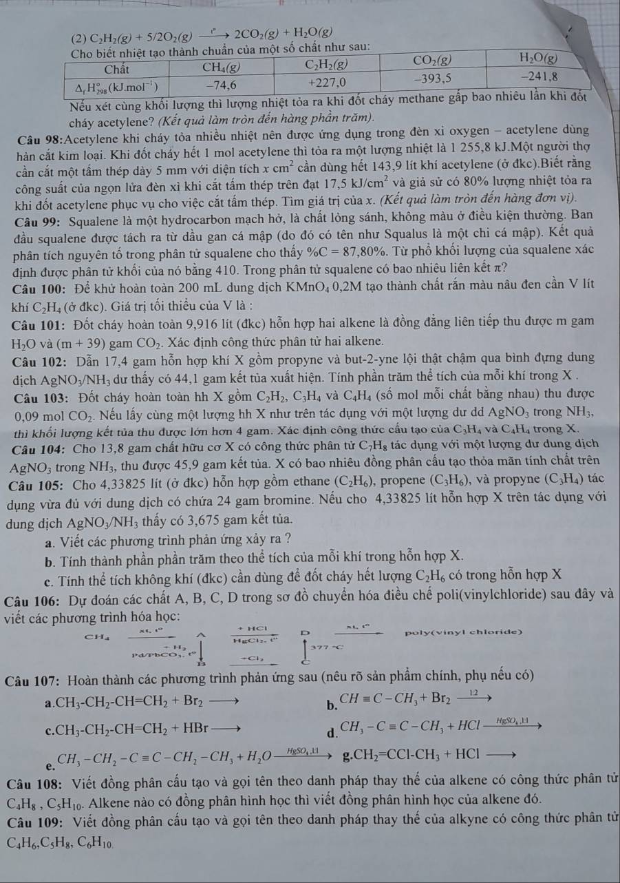 (2) C_2H_2(g)+5/2O_2(g)to 2CO_2(g)+H_2O(g)
ư sau:
Nếu xét cùng khối lượng thì lượng nhiệt tỏa 
cháy acetylene? (Kết quả làm tròn đến hàng phần trăm).
Cầu 98:Acetylene khi cháy tỏa nhiều nhiệt nên được ứng dụng trong đèn xi oxygen - acetylene dùng
hàn cắt kim loại. Khi đốt cháy hết 1 mol acetylene thì tỏa ra một lượng nhiệt là 1 255,8 kJ.Một người thợ
cần cắt một tấm thép dày 5 mm với diện tích xcm^2 cần dùng hết 143,9 lít khí acetylene (ở đkc).Biết rằng
công suất của ngọn lửa đèn xì khi cắt tấm thép trên đạt 17,5kJ/cm^2 và giả sử có 80% lượng nhiệt tỏa ra
khi đốt acetylene phục vụ cho việc cắt tấm thép. Tìm giá trị của x. (Kết quả làm tròn đến hàng đơn vị).
Câu 99: Squalene là một hydrocarbon mạch hở, là chất lỏng sánh, không màu ở điều kiện thường. Ban
đầu squalene được tách ra từ dầu gan cá mập (do đó có tên như Squalus là một chi cá mập). Kết quả
phân tích nguyên tố trong phân tử squalene cho thấy % C=87,80%. Từ phổ khối lượng của squalene xác
định được phân tử khối của nó bằng 410. Trong phân tử squalene có bao nhiêu liên kết π?
Câu 100: Để khử hoàn toàn 200 mL dung dịch KMnO₄ 0,2M tạo thành chất rắn màu nâu đen cần V lít
khí C_2H_4; (ở đkc). Giá trị tối thiều của V là :
Câu 101: Đốt cháy hoàn toàn 9,916 lít (đkc) hỗn hợp hai alkene là đồng đẳng liên tiếp thu được m gam
H_2O và (m+39) gam CO_2. Xác định công thức phân tử hai alkene.
Câu 102: Dẫn 17,4 gam hỗn hợp khí X gồm propyne và but-2-yne lội thật chậm qua bình đựng dung
dịch AgNO_3/NH_3 dư thấy có 44,1 gam kết tủa xuất hiện. Tính phần trăm thể tích của mỗi khí trong X .
Câu 103: Đốt cháy hoàn toàn hh X gồm C_2H_2,C_3H_4 và C_4H_4 (số mol mỗi chất bằng nhau) thu được
0,09 mol CO_2. Nếu lấy cùng một lượng hh X như trên tác dụng với một lượng dư d AgNO_3 trong NH_3,
thì khối lượng kết tủa thu được lớn hơn 4 gam. Xác định công thức cấu tạo của C_3H_4 vaC_4H trong X.
Câu 104: Cho 13,8 gam chất hữu cơ X có công thức phân tử C_7H_8 tác dụng với một lượng dư dung dịch
AgNO_3 trong NH_3 a, thu được 45,9 gam kết tủa. X có bao nhiêu đồng phân cấu tạo thỏa mãn tính chất trên
Câu 105: Cho 4,33825 lít (ở đkc) hỗn hợp gồm ethane (C_2H_6) , propene (C_3H_6) , và propyne (C_3H_4) tác
dụng vừa đủ với dung dịch có chứa 24 gam bromine. Nếu cho 4,33825 lít hỗn hợp X trên tác dụng với
dung dịch AgNO_3/NH_3 thấy có 3,675 gam kết tủa.
a. Viết các phương trình phản ứng xảy ra ?
b. Tính thành phần phần trăm theo thể tích của mỗi khí trong hỗn hợp X.
c. Tính thể tích không khí (đkc) cần dùng để đốt cháy hết lượng C_2H_6 có trong hỗn hợp X
Câu 106: Dự đoán các chất A, B, C, D trong sơ đồ chuyển hóa điều chế poli(vinylchloride) sau đây và
viết các phương trình hóa học:
D
7°C
Câu 107: Hoàn thành các phương trình phản ứng sau (nêu rõ sản phẩm chính, phụ nếu có)
a. CH_3-CH_2-CH=CH_2+Br_2
b. CHequiv C-CH_3+Br_2xrightarrow 12
c. CH_3-CH_2-CH=CH_2+HBr d. CH_3-Cequiv C-CH_3+HClxrightarrow HgSO_4.11
e. CH_3-CH_2-Cequiv C-CH_2-CH_3+H_2Oxrightarrow HgSO_4.11 g.CH_2=CCl-CH_3+HClto
Câu 108: Viết đồng phân cấu tạo và gọi tên theo danh pháp thay thế của alkene có công thức phân tử
C _4H_8,C_5H_10. Alkene nào có đồng phân hình học thì viết đồng phân hình học của alkene đó.
Câu 109: Viết đồng phân cầu tạo và gọi tên theo danh pháp thay thế của alkyne có công thức phân tử
C_4H_6,C_5H_8,C_6H_10.