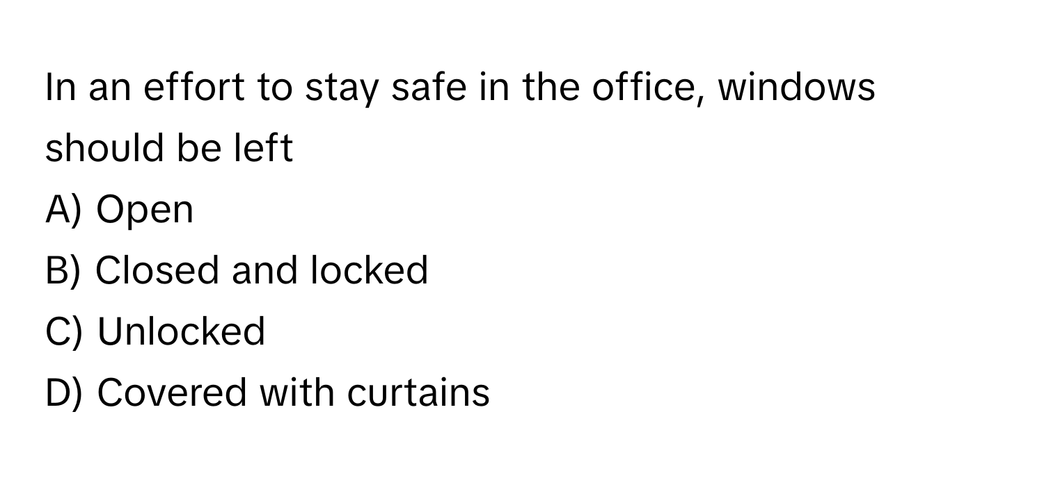 In an effort to stay safe in the office, windows should be left 
A) Open 
B) Closed and locked 
C) Unlocked 
D) Covered with curtains