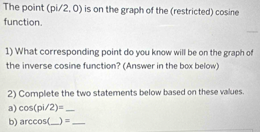 The point (pi/2, 0) is on the graph of the (restricted) cosine 
function. 
1) What corresponding point do you know will be on the graph of 
the inverse cosine function? (Answer in the box below) 
2) Complete the two statements below based on these values. 
a) cos (pi/2)= _ 
b) arccos ( _ ) =_