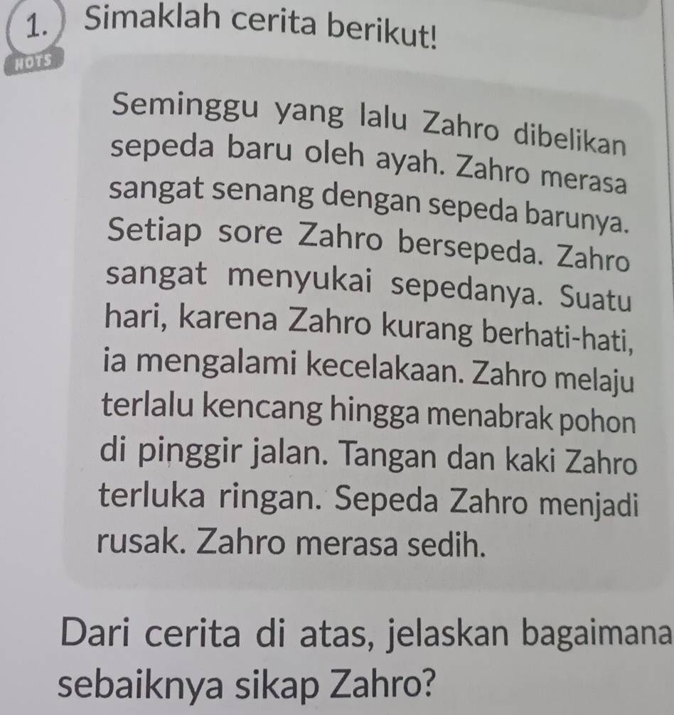 Simaklah cerita berikut! 
HOTS 
Seminggu yang lalu Zahro dibelikan 
sepeda baru oleh ayah. Zahro merasa 
sangat senang dengan sepeda barunya. 
Setiap sore Zahro bersepeda. Zahro 
sangat menyukai sepedanya. Suatu 
hari, karena Zahro kurang berhati-hati, 
ia mengalami kecelakaan. Zahro melaju 
terlalu kencang hingga menabrak pohon 
di pinggir jalan. Tangan dan kaki Zahro 
terluka ringan. Sepeda Zahro menjadi 
rusak. Zahro merasa sedih. 
Dari cerita di atas, jelaskan bagaimana 
sebaiknya sikap Zahro?