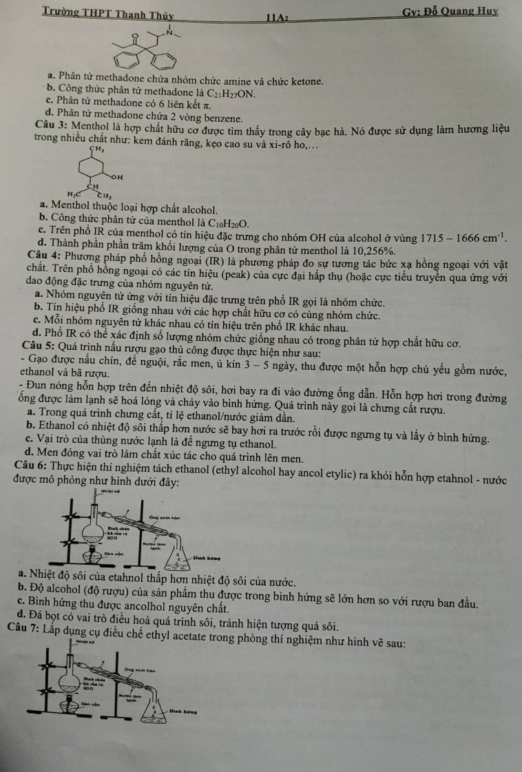 Trường THPT Thanh Thủy 1IA:  Gv: Đỗ Quang Huy
i
N
a. Phân tử methadone chứa nhóm chức amine và chức ketone.
b. Công thức phân tử methadone là C_21H_27ON.
c. Phân tử methadone có 6 liên kết π.
d. Phân tử methadone chứa 2 vòng benzene.
Câu 3: Menthol là hợp chất hữu cơ được tìm thấy trong cây bạc hà. Nó được sử dụng làm hương liệu
trong nhiều chất như: kem đánh răng, kẹo cao su và xi-rhat o ho,. . .
OH
CH
H,C CH,
a. Menthol thuộc loại hợp chất alcohol.
b. Công thức phân tử của menthol là ( 10° I20O.
c. Trên phồ IR củạ menthol có tín hiệu đặc trưng cho nhóm OH của alcohol ở vùng 1715-1666cm^(-1).
d. Thành phần phần trăm khối lượng của O trong phân tử menthol là 10,256%.
Câu 4: Phương pháp phổ hồng ngoại (IR) là phương pháp đo sự tương tác bức xạ hồng ngoại với vật
chất. Trên phổ hồng ngoại có các tín hiệu (peak) của cực đại hấp thụ (hoặc cực tiểu truyền qua ứng với
dao động đặc trưng của nhóm nguyên tử.
a. Nhóm nguyện tử ứng với tín hiệu đặc trưng trên phổ IR gọi là nhóm chức.
b. Tín hiệu phổ IR giống nhau với các hợp chất hữu cơ có cùng nhóm chức.
c. Mỗi nhóm nguyên tử khác nhau có tín hiệu trên phổ IR khác nhau.
d. Phổ IR có thể xác định số lượng nhóm chức giống nhau có trong phân tử hợp chất hữu cơ.
Câu 5: Quá trình nấu rượu gạo thủ công được thực hiện như sau:
- Gạo được nấu chín, để nguội, rắc men, ủ kín 3 -5 ngày, thu được một hỗn hợp chủ yếu gồm nước,
ethanol và bã rượu.
- Đun nóng hỗn hợp trên đến nhiệt độ sôi, hơi bay ra đi vào đường ống dẫn. Hỗn hợp hơi trong đường
ống được làm lạnh sẽ hoá lỏng và chảy vào bình hứng. Quá trình này gọi là chưng cất rượu.
a. Trong quá trình chưng cất, tỉ lệ ethanol/nước giảm dần.
b. Ethanol có nhiệt độ sối thấp hơn nước sẽ bay hơi ra trước rồi được ngưng tụ và lấy ở bình hứng.
c. Vại trò của thùng nước lạnh là đề ngưng tụ ethanol.
d. Men đóng vai trò làm chất xúc tác cho quá trình lên men.
Câu 6: Thực hiện thí nghiệm tách ethanol (ethyl alcohol hay ancol etylic) ra khỏi hỗn hợp etahnol - nước
được mô phỏng như hình dưới đây:
a.t độ sôi của etahnol thấp hơn nhiệt độ sôi của nước.
b. Độ alcohol (độ rượu) của sản phẩm thu được trong bình hứng sẽ lớn hơn so với rượu ban đầu.
c. Bình hứng thu được ancolhol nguyên chất.
d. Đá bọt có vai trò điều hoà quá trình sôi, tránh hiện tượng quá sôi.
Câu 7: Lắp dụng cụ điều chế ethyl acetate trong phòng thí nghiệm như hình vẽ sau: