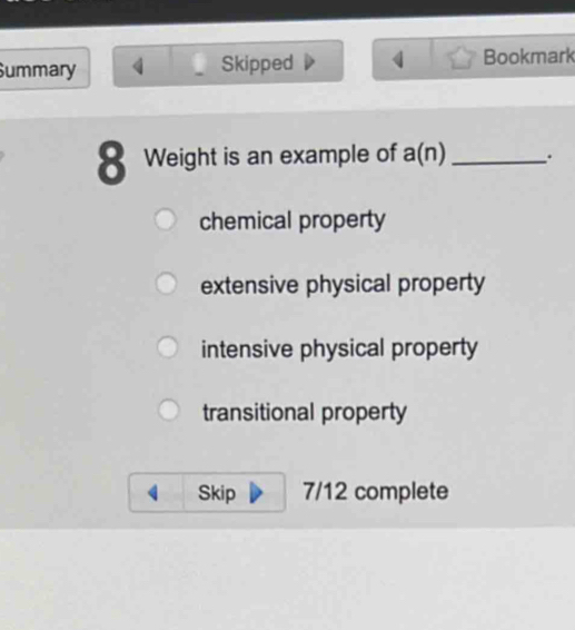 Summary Skipped Bookmark
8 Weight is an example of a(n) _.
chemical property
extensive physical property
intensive physical property
transitional property
Skip 7/12 complete