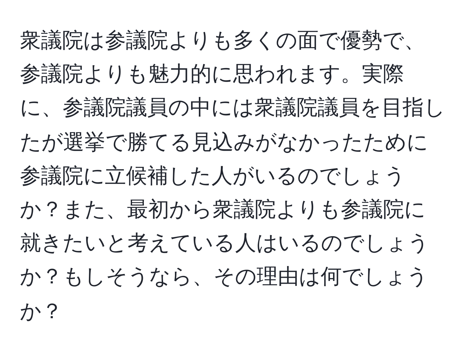 衆議院は参議院よりも多くの面で優勢で、参議院よりも魅力的に思われます。実際に、参議院議員の中には衆議院議員を目指したが選挙で勝てる見込みがなかったために参議院に立候補した人がいるのでしょうか？また、最初から衆議院よりも参議院に就きたいと考えている人はいるのでしょうか？もしそうなら、その理由は何でしょうか？