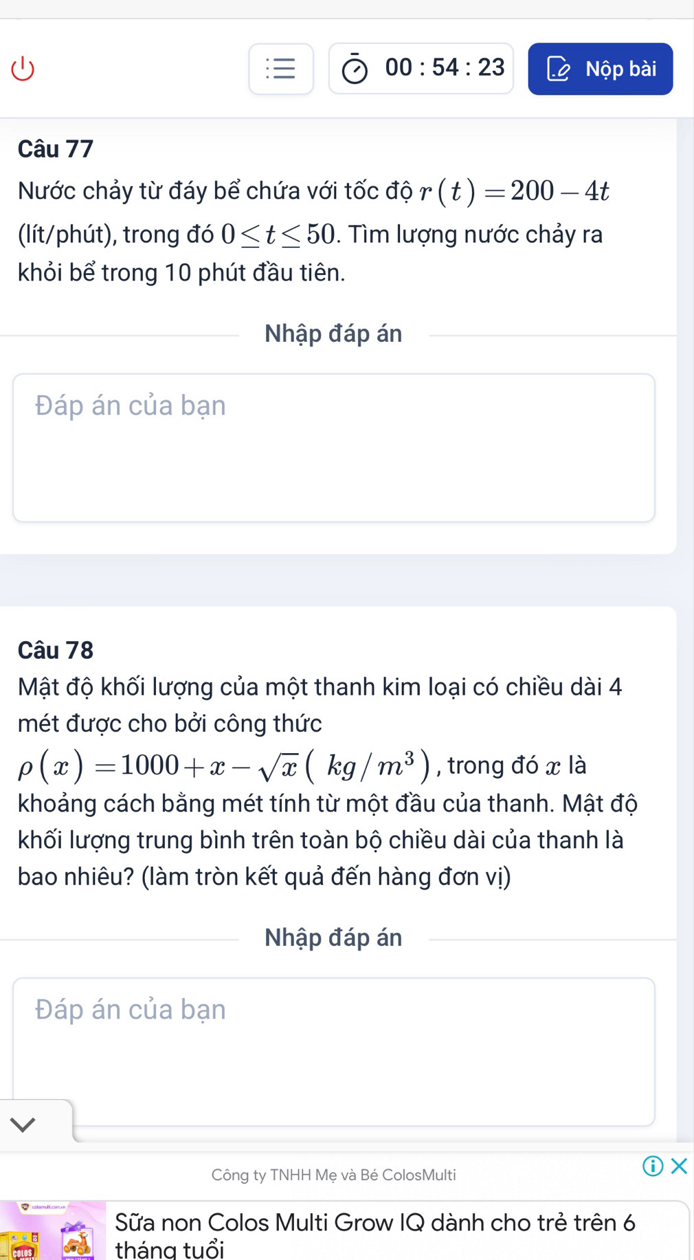 00:54:23 Nộp bài 
Câu 77 
Nước chảy từ đáy bể chứa với tốc độ r(t)=200-4t
(lít/phút), trong đó 0≤ t≤ 50. Tìm lượng nước chảy ra 
khỏi bể trong 10 phút đầu tiên. 
Nhập đáp án 
Đáp án của bạn 
Câu 78 
Mật độ khối lượng của một thanh kim loại có chiều dài 4
mét được cho bởi công thức
rho (x)=1000+x-sqrt(x)(kg/m^3) , trong đó x là 
khoảng cách bằng mét tính từ một đầu của thanh. Mật độ 
khối lượng trung bình trên toàn bộ chiều dài của thanh là 
bao nhiêu? (làm tròn kết quả đến hàng đơn vị) 
Nhập đáp án 
Đáp án của bạn 
Công ty TNHH Mẹ và Bé ColosMulti 
X 
Sữa non Colos Multi Grow IQ dành cho trẻ trên 6
tháng tuổi