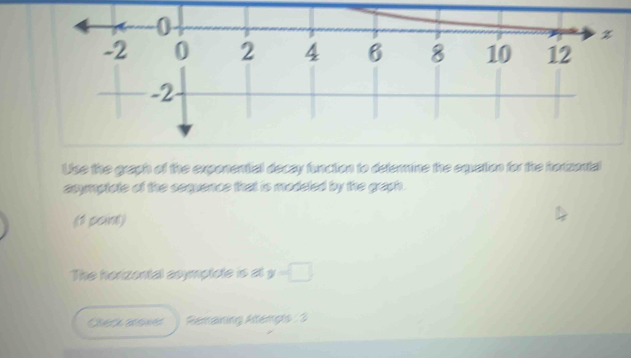 Use the graph of the exponential decay function to determine the equation for the horizontal 
asymptate of the sequence that is modeled by the graph. 
(1 peint) 
The horizental aoymptote is at y=□
Reraning Aemps : 3