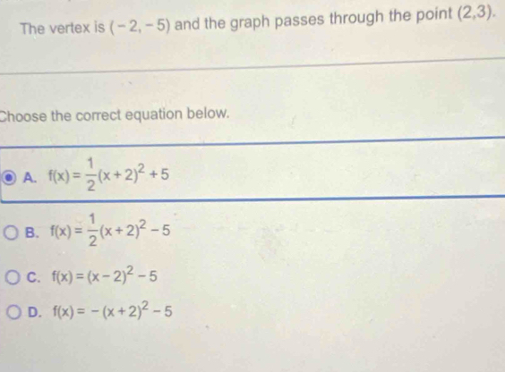 The vertex is (-2,-5) and the graph passes through the point (2,3). 
Choose the correct equation below.
A. f(x)= 1/2 (x+2)^2+5
B. f(x)= 1/2 (x+2)^2-5
C. f(x)=(x-2)^2-5
D. f(x)=-(x+2)^2-5