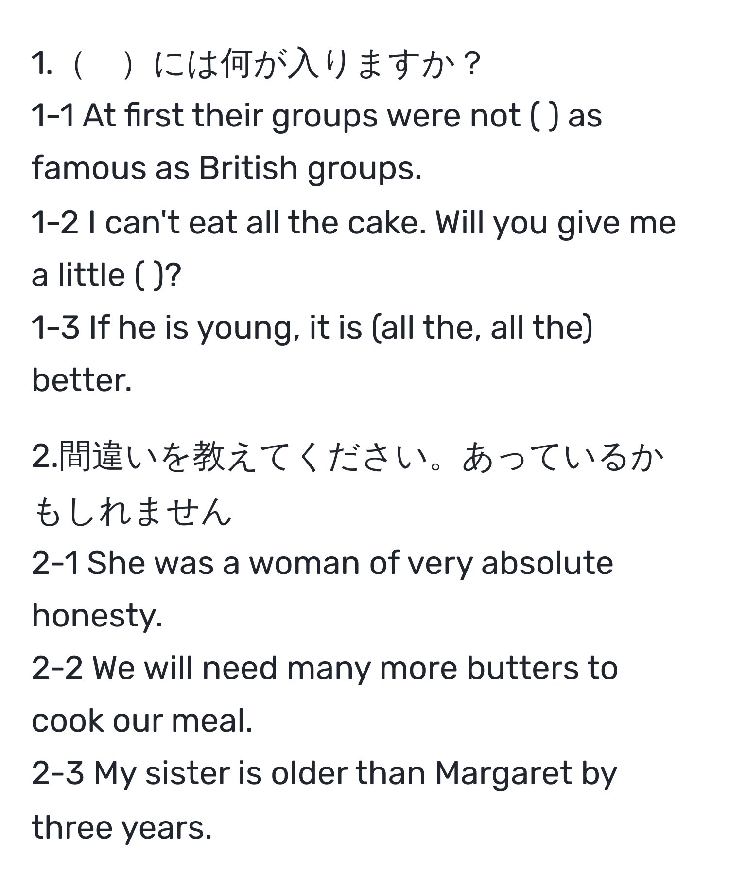 1.　には何が入りますか？  
1-1 At first their groups were not (   ) as famous as British groups.  
1-2 I can't eat all the cake. Will you give me a little (    )?  
1-3 If he is young, it is (all the, all the) better.  

2.間違いを教えてください。あっているかもしれません  
2-1 She was a woman of very absolute honesty.  
2-2 We will need many more butters to cook our meal.  
2-3 My sister is older than Margaret by three years.