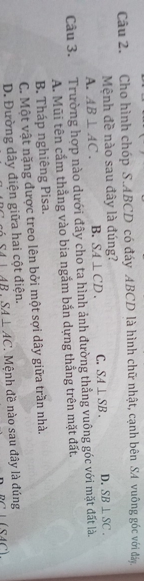 Cho hình chóp S. ABCD có đáy ABCD là hình chữ nhật, cạnh bên SA vuông góc với đáy.
Mệnh đề nào sau đây là đúng?
A. AB⊥ AC. B. SA⊥ CD. C. SA⊥ SB. D. SB⊥ SC. 
Câu 3. Trường hợp nào dưới đây cho ta hình ảnh đường thẳng vuông góc với mặt đất là.
A. Mũi tên cắm thẳng vào bia ngắm bắn dựng thắng trên mặt đất.
B. Tháp nghiêng Pisa.
C. Một vật nặng được treo lên bởi một sợi dây giữa trần nhà.
D. Đường dây điện giữa hai cột điện.
SA⊥ AB. SA⊥ AC Mệnh đề nào sau đây là đúng
SAC