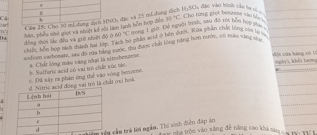 H_2SO_4 4 đặc vào bình cầu ba cổ có_ 
Câ
30°C. Cho từng giọt benzene vào hỗn họ_ 
m/2 Câu 2 HNO_3 đặc và 25 mLdung dịch 
carl 
Đá hàn, phễu nhỏ giọt và nhiệt kế rồi làm lạnh hỗn hợp đến trong 1 giờ. Đề nguội bình, sau đó rót hỗn họp phán __ 
đồng thời lắc đều và giữ nhiệt độ ở 60°C
chiết, hỗn họp tách thành hai lớp. Tách bỏ phần acid ở bên dưới. Rửa phần chất lỏng còn lại bản 
sodium carbonate, sau đó rửa bằng nước, thu được chất lỏng nặng hơn nước, có màu vàng nhạt_ 
a. Chất lỏng màu vàng nhạt là nitrobenzene. 
Một cửa hàng có 10
ngày), khối lượng 
b. Sulfuric acid có vai trò chất xúc tác. 
_ 
_ 
c. Đã xảy ra phản ứng thế vào vòng benzene. 
n:_ 
_ 
vai trò là chất oxi hoá. 
a 
_ 
1 
_ 
a 
vhiêm cầu trả lời ngắn. Thí sinh điền đáp án 
cc nha trộn vào xăng đề nâng cao khả năng đc I Tư