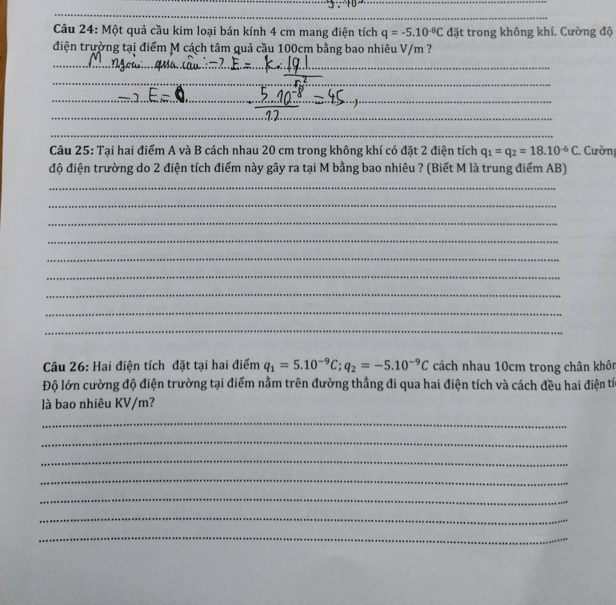 Một quả cầu kim loại bán kính 4 cm mang điện tích q=-5.10^(-8)C đặt trong không khí. Cường độ 
điện trường tại điểm M cách tâm quả cầu 100cm bằng bao nhiêu V/m ? 
_ 
_ 
_ 
_ 
_ 
_ 
_ 
_ 
_ 
_ 
_ 
Câu 25: Tại hai điểm A và B cách nhau 20 cm trong không khí có đặt 2 điện tích q_1=q_2=18.10^(-6)C :. Cường 
độ điện trường do 2 điện tích điểm này gây ra tại M bằng bao nhiêu ? (Biết M là trung điểm AB) 
_ 
_ 
_ 
_ 
_ 
_ 
_ 
_ 
_ 
Câu 26: Hai điện tích đặt tại hai điểm q_1=5.10^(-9)C; q_2=-5.10^(-9)C cách nhau 10cm trong chân khôn 
Độ lớn cường độ điện trường tại điểm nằm trên đường thẳng đi qua hai điện tích và cách đều hai điện tí 
là bao nhiêu KV/m? 
_ 
_ 
_ 
_ 
_ 
_ 
_