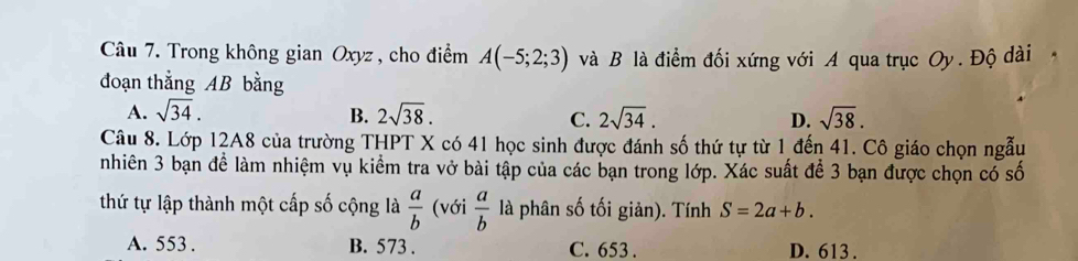 Trong không gian Oxyz , cho điểm A(-5;2;3) và B là điểm đối xứng với A qua trục Oy. Độ dài
đoạn thẳng AB bằng
A. sqrt(34). B. 2sqrt(38). C. 2sqrt(34). D. sqrt(38). 
Câu 8. Lớp 12A8 của trường THPT X có 41 học sinh được đánh số thứ tự từ 1 đến 41. Cô giáo chọn ngẫu
nhiên 3 bạn để làm nhiệm vụ kiểm tra vở bài tập của các bạn trong lớp. Xác suất để 3 bạn được chọn có số
thứ tự lập thành một cấp số cộng là  a/b  (với  a/b  là phân số tối giản). Tính S=2a+b.
A. 553. B. 573. C. 653. D. 613.