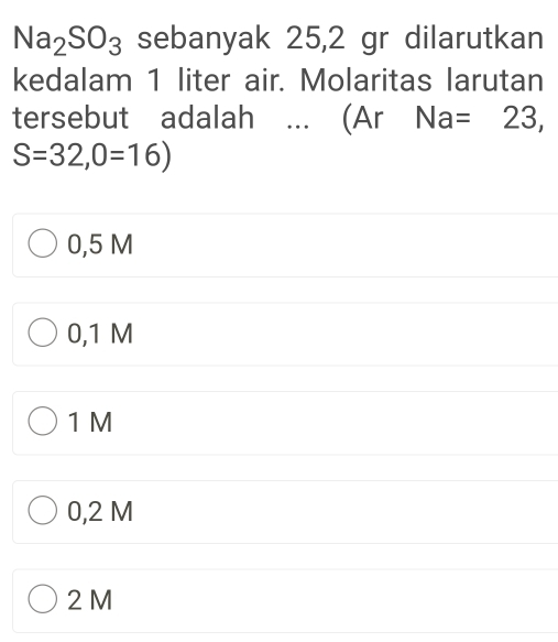 Na_2SO_3 sebanyak 25,2 gr dilarutkan
kedalam 1 liter air. Molaritas larutan
tersebut adalah ... (Ar Na=23,
S=32,0=16)
0,5 M
0,1 M
1 M
0,2 M
2 M