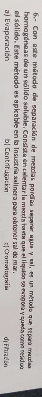 6.- Con este método de separación de mezclas pordías separar agua y sal, es un método que separa mezclas
homogéneas de un sólido soluble. Consiste en calentar la mezcla hasta que el líquido se evapora y queda como residuo
el sólido. Este método es apicable en la insustria salinera para obtener sal de mar.
a) Evaporación b) Centrifugación c) Cromatografía d) Filtración