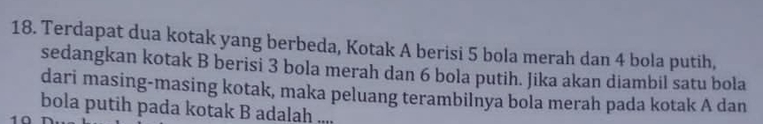 Terdapat dua kotak yang berbeda, Kotak A berisi 5 bola merah dan 4 bola putih, 
sedangkan kotak B berisi 3 bola merah dan 6 bola putih. Jika akan diambil satu bola 
dari masing-masing kotak, maka peluang terambilnya bola merah pada kotak A dan 
bola putih pada kotak B adalah ....