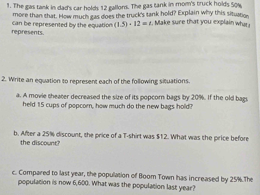 The gas tank in dad's car holds 12 gallons. The gas tank in mom's truck holds 50%
more than that. How much gas does the truck's tank hold? Explain why this situation 
can be represented by the equation (1.5)· 12=t. Make sure that you explain what 
represents. 
2. Write an equation to represent each of the following situations. 
a. A movie theater decreased the size of its popcorn bags by 20%. If the old bags 
held 15 cups of popcorn, how much do the new bags hold? 
b. After a 25% discount, the price of a T-shirt was $12. What was the price before 
the discount? 
c. Compared to last year, the population of Boom Town has increased by 25%.The 
population is now 6,600. What was the population last year?