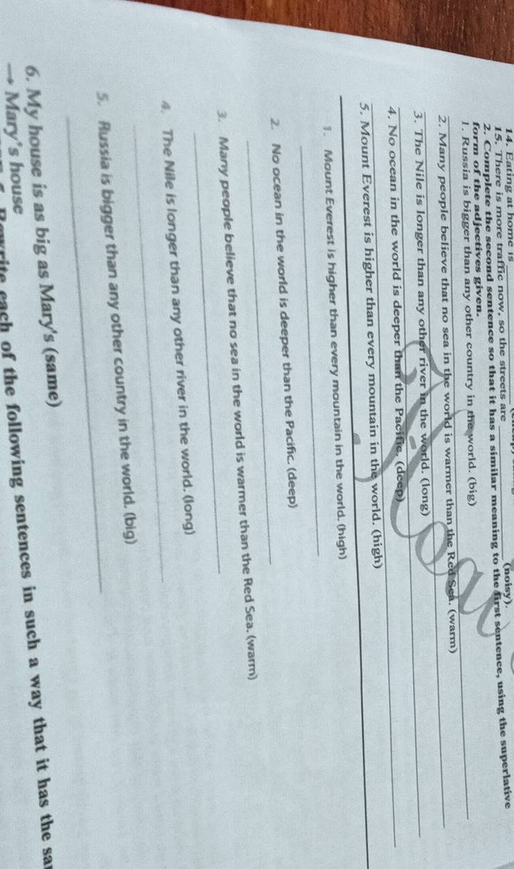 Eatin g a t home i 
15. There is more traffic now, so the streets are (noisy) 
2. Complete the second sentence so that it has a similar meaning to the first sentence, using the superlative 
form of the adjectives given. 
1. Russia is bigger than any other country in the world. (big) 
_ 
2. Many people believe that no sea in the world is warmer than the Red Sea. (warm) 
3. The Nile is longer than any other river in the world. (long)_ 
4. No ocean in the world is deeper than the Pacific. (deep)_ 
_ 
5. Mount Everest is higher than every mountain in the world. (high) 
_ 
_1. Mount Everest is higher than every mountain in the world. (high) 
_ 
2. No ocean in the world is deeper than the Pacific. (deep) 
_ 
3. Many people believe that no sea in the world is warmer than the Red Sea. (warm) 
_ 
4. The Nile is longer than any other river in the world. (long) 
_ 
5. Russia is bigger than any other country in the world. (big) 
6. My house is as big as Mary's (same) 
rite cach of the following sentences in such a way that it has the sar 
Mary's house