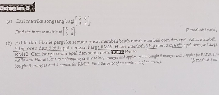 Cari matriks songsang bagi beginbmatrix 5&6 3&4endbmatrix. 
Find the inverse matrix of beginbmatrix 5&6 3&4endbmatrix. [3 markah/ marks]
(b) Adila dan Hanie pergi ke sebuah pusat membeli belah untuk membeli oren dan epal. Adila membeli
5 biji oren dan 6 biji epal dengan harga RM19. Hanie membeli 3 biji oren dan 4 biji epal dengan harga
RM12. Cari harga sebiji epal dan sebiji oren. Meniloi
Adila and Hanie went to a shopping centre to buy oranges and apples. Adila bought 5 oranges and 6 apples for RM19. Han
bought 3 oranges and 4 apples for RM12. Find the price of an apple and of an orange. [5 markah/ mar