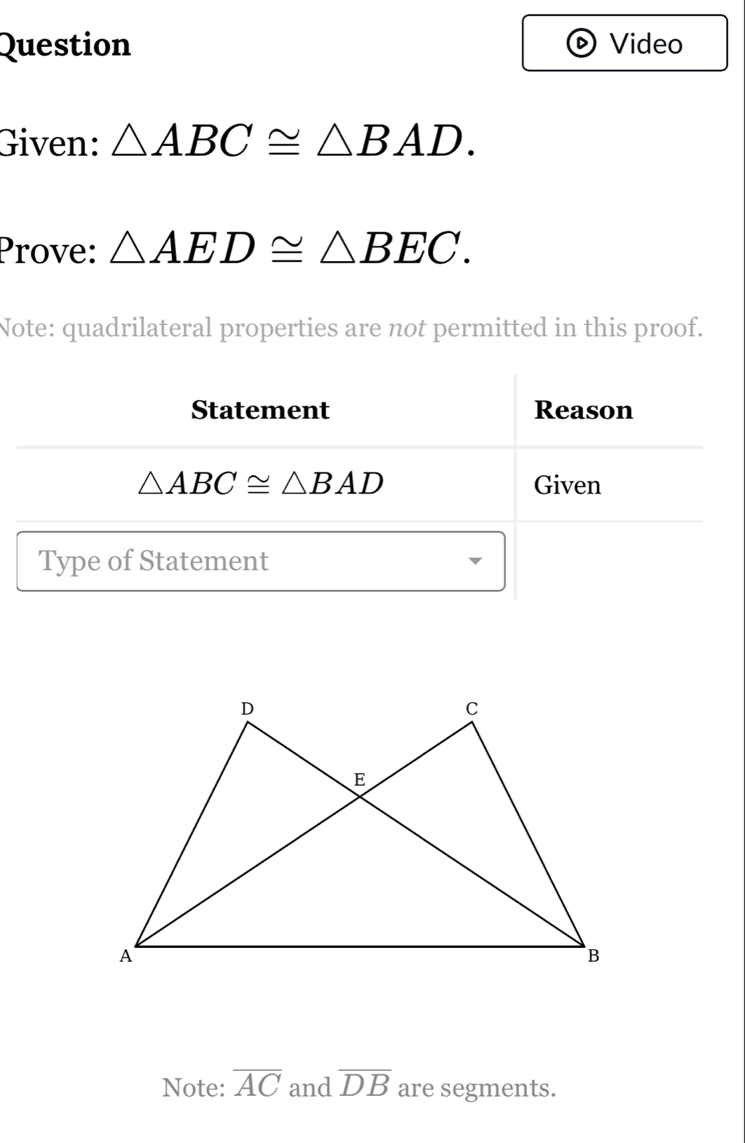 Question Video 
Given: △ ABC≌ △ BAD. 
Prove: △ AED≌ △ BEC. 
Note: quadrilateral properties are not permitted in this proof. 
Statement Reason
△ ABC≌ △ BAD Given 
Type of Statement 
Note: overline AC and overline DB are segments.