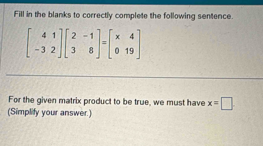 Fill in the blanks to correctly complete the following sentence.
beginbmatrix 4&1 -3&2endbmatrix beginbmatrix 2&-1 3&8endbmatrix =beginbmatrix * 4 0&19endbmatrix
For the given matrix product to be true, we must have x=□. 
(Simplify your answer.)