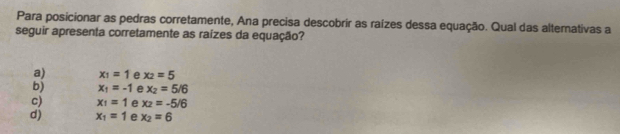 Para posicionar as pedras corretamente, Ana precisa descobrir as raízes dessa equação. Qual das altemativas a
seguir apresenta corretamente as raízes da equação?
a) x_1=1 e x_2=5
b) x_1=-1 e x_2=5/6
c) x_1=1 e x_2=-5/6
d) x_1=1 e x_2=6