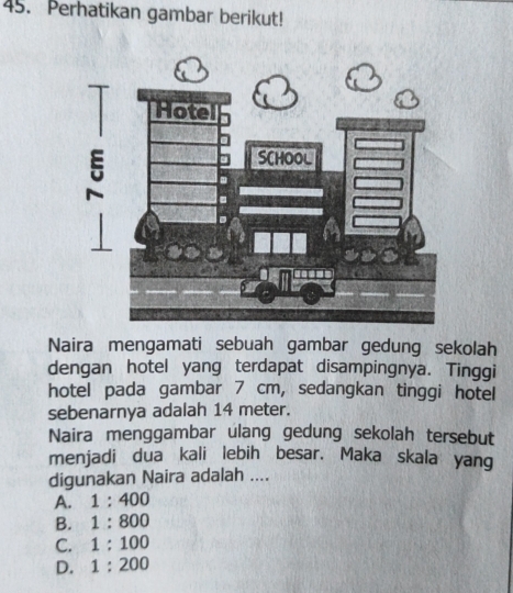 Perhatikan gambar berikut!
Naira mengamati sebuah gambar gedung sekolah
dengan hotel yang terdapat disampingnya. Tinggi
hotel pada gambar 7 cm, sedangkan tinggi hotel
sebenarnya adalah 14 meter.
Naira menggambar ulang gedung sekolah tersebut
menjadi dua kali lebih besar. Maka skala yang
digunakan Naira adalah ....
A. 1:400
B. 1:800
C. 1:100
D. 1:200