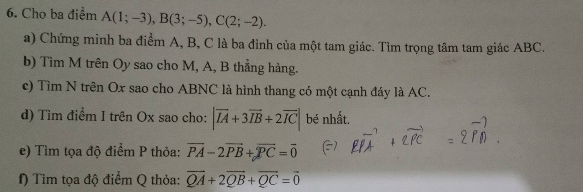 Cho ba điểm A(1;-3), B(3;-5), C(2;-2). 
a) Chứng minh ba điểm A, B, C là ba đỉnh của một tam giác. Tìm trọng tâm tam giác ABC. 
b) Tìm M trên Oy sao cho M, A, B thẳng hàng. 
c) Tìm N trên Ox sao cho ABNC là hình thang có một cạnh đáy là AC. 
d) Tìm điểm I trên Ox sao cho: |vector IA+3vector IB+2vector IC| bé nhất. 
e) Tìm tọa độ điểm P thỏa: vector PA-2vector PB+vector PC=vector 0
f) Tìm tọa độ điểm Q thỏa: vector QA+2vector QB+vector QC=vector 0