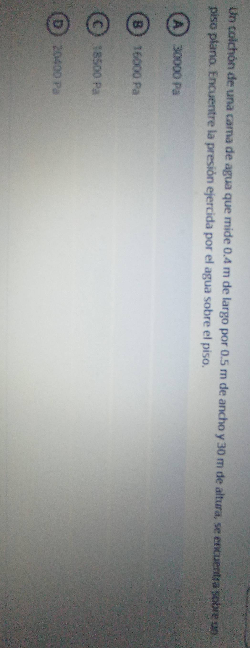 Un colchón de una cama de agua que mide 0.4 m de largo por 0.5 m de ancho y 30 m de altura, se encuentra sobre un
piso plano. Encuentre la presión ejercida por el agua sobre el piso.
A 30000 Pa
B 16000 Pa
C 18500 Pa
D 20400 Pa