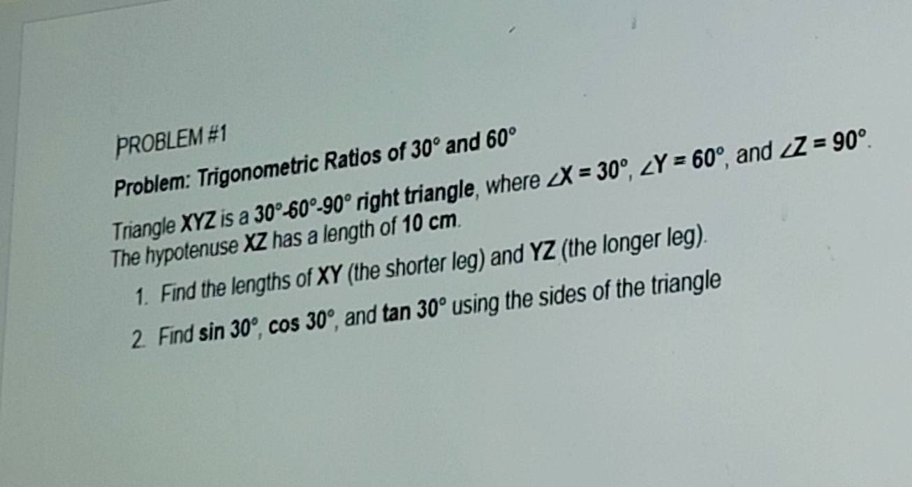 PROBLEM #1 
Problem: Trigonometric Ratios of 30° and 60°
Triangle XYZ is a 30°-60°-90°ri right triangle, where ∠ X=30°, ∠ Y=60° , and ∠ Z=90°. 
The hypotenuse XZ has a length of 10 cm. 
1. Find the lengths of XY (the shorter leg) and YZ (the longer leg). 
2. Find sin 30°, cos 30° , and tan 30° using the sides of the triangle