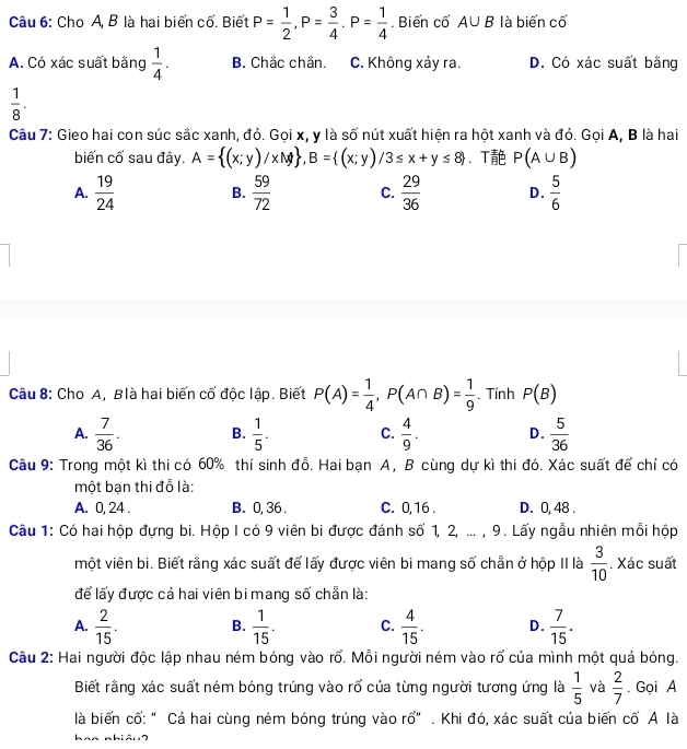 Cho A, B là hai biến cố. Biết P= 1/2 ,P= 3/4 .P= 1/4 . Biến cố A∪ B là biến cố
A. Có xác suất bằng  1/4 . B. Chắc chắn. C. Không xảy ra. D. Có xác suất bằng
 1/8 .
Câu 7: Gieo hai con súc sắc xanh, đỏ. Gọi x, y là số nút xuất hiện ra hột xanh và đỏ. Gọi A, B là hai
biến cố sau đây. A= (x;y)/xM ,B= (x;y)/3≤ x+y≤ 8 、 T P(A∪ B)
A.  19/24   59/72  C.  29/36  D.  5/6 
B.
Câu 8: Cho A, Blà hai biến cố độc lập. Biết P(A)= 1/4 ,P(A∩ B)= 1/9 . Tính P(B)
A.  7/36 . B.  1/5 . C.  4/9 . D.  5/36 
Câu 9: Trong một kì thi có 60% thí sinh đỗ. Hai bạn A, B cùng dự kì thi đó. Xác suất để chỉ có
một bạn thi đỗ là:
A. 0, 24 . B. 0, 36 . C. 0, 16 . D. 0, 48 .
Câu 1: Có hai hộp đựng bi. Hộp I có 9 viên bi được đánh số 1, 2, ... , 9. Lấy ngẫu nhiên mỗi hộp
một viên bi. Biết rằng xác suất để lấy được viên bi mang số chẵn ở hộp II là  3/10 . Xác suất
để lấy được cả hai viên bi mang số chẵn là:
A.  2/15 . B.  1/15 . C.  4/15 . D.  7/15 .
Câu 2: Hai người độc lập nhau ném bóng vào rổ. Mỗi người ném vào rổ của mình một quả bóng.
Biết rằng xác suất ném bóng trúng vào rổ của từng người tương ứng là  1/5  và  2/7 . Gọi A
là biến cố: " Cả hai cùng ném bóng trúng vào rổ" . Khi đó, xác suất của biến cố A là
aa nhiân ?