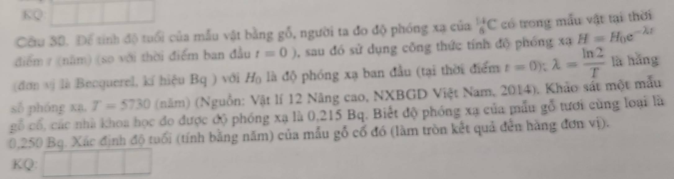 KQ 
Câu 30. Để tính độ tuổi của mẫu vật bằng gỗ, người ta đo độ phóng xạ của _6^((14)C có trong mẫu vật tại thời 
điểm / (năm) (so với thời điểm ban đầu t=0) , sau đó sử dụng công thức tính độ phóng xạ H=H_0)e^(-lambda t)
(đơn vị là Becquerel, kí hiệu Bq ) với H_0 là độ phóng xạ ban đầu (tại thời điểm t=0); lambda = ln 2/T  là hǎng 
số phóng xạ, T=5730 (năm) (Nguồn: Vật lí 12 Nâng cao, NXBGD Việt Nam, 2014). Khảo sát một mẫu 
gỗ cổ, các nhà khoa học đo được độ phóng xạ là 0,215 Bq. Biết độ phóng xạ của mẫu gỗ tưới cùng loại là
0,250 Bg. Xác định độ tuổi (tính bằng năm) của mẫu gỗ cổ đó (làm tròn kết quả đến hàng đơn vị). 
KQ: