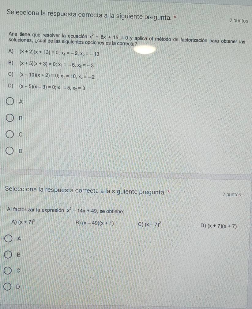 Selecciona la respuesta correcta a la siguiente pregunta. * 2 puntos
Ana tiene que resolver la ecuación x^2+8x+15=0 y aplica el método de factorización para obtener las
soluciones, ¿cuál de las siguientes opciones es la correcta?
A) (x+2)(x+13)=0; x_1=-2, x_2=-13
B) (x+5)(x+3)=0; x_1=-5, x_2=-3
C) (x-10)(x+2)=0; x_1=10, x_2=-2
D) (x-5)(x-3)=0; x_1=5, x_2=3
A
B
C
D
Selecciona la respuesta correcta a la siguiente pregunta. * 2 puntos
Al factorizar la expresión x^2-14x+49 , se obtiene:
A) (x+7)^2 B) (x-49)(x+1) C) (x-7)^2 D) (x+7)(x+7)
A
B
C
D