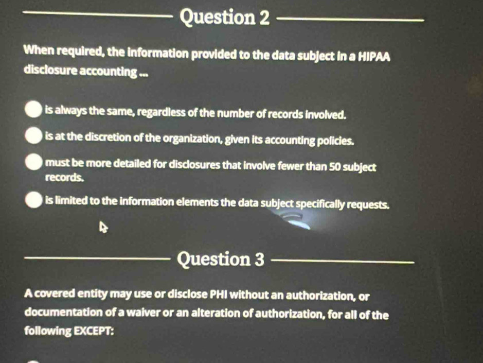 When required, the information provided to the data subject in a HIPAA
disclosure accounting ...
is always the same, regardless of the number of records involved.
is at the discretion of the organization, given its accounting policies.
must be more detailed for disclosures that involve fewer than 50 subject
records.
is limited to the information elements the data subject specifically requests.
_Question 3_
A covered entity may use or disclose PHI without an authorization, or
documentation of a waiver or an alteration of authorization, for all of the
following EXCEPT: