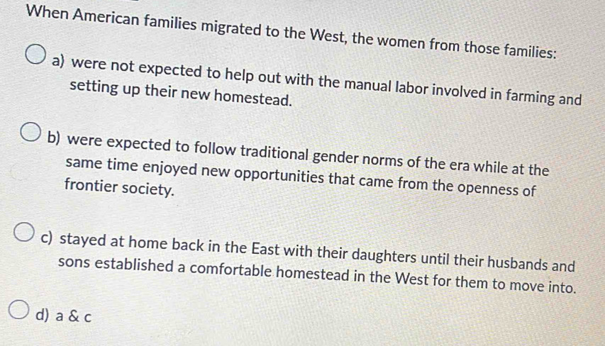 When American families migrated to the West, the women from those families:
a) were not expected to help out with the manual labor involved in farming and
setting up their new homestead.
b) were expected to follow traditional gender norms of the era while at the
same time enjoyed new opportunities that came from the openness of
frontier society.
c) stayed at home back in the East with their daughters until their husbands and
sons established a comfortable homestead in the West for them to move into.
d) a & c