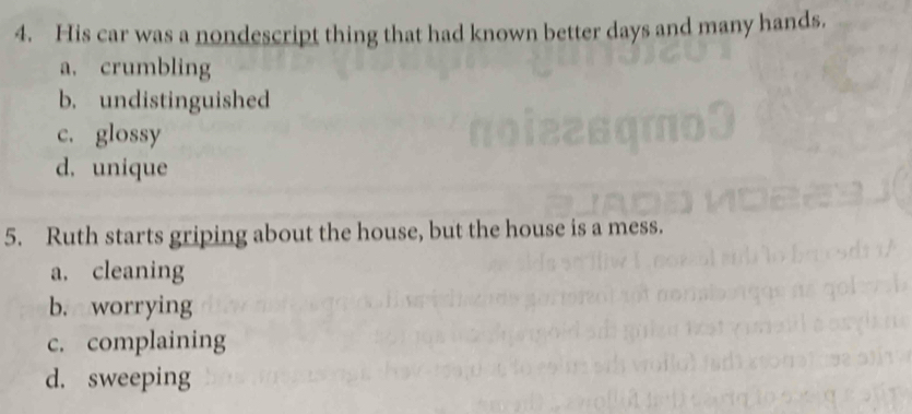 His car was a nondescript thing that had known better days and many hands.
a. crumbling
b. undistinguished
c. glossy
d. unique
5. Ruth starts griping about the house, but the house is a mess.
a. cleaning
b. worrying
c. complaining
d. sweeping