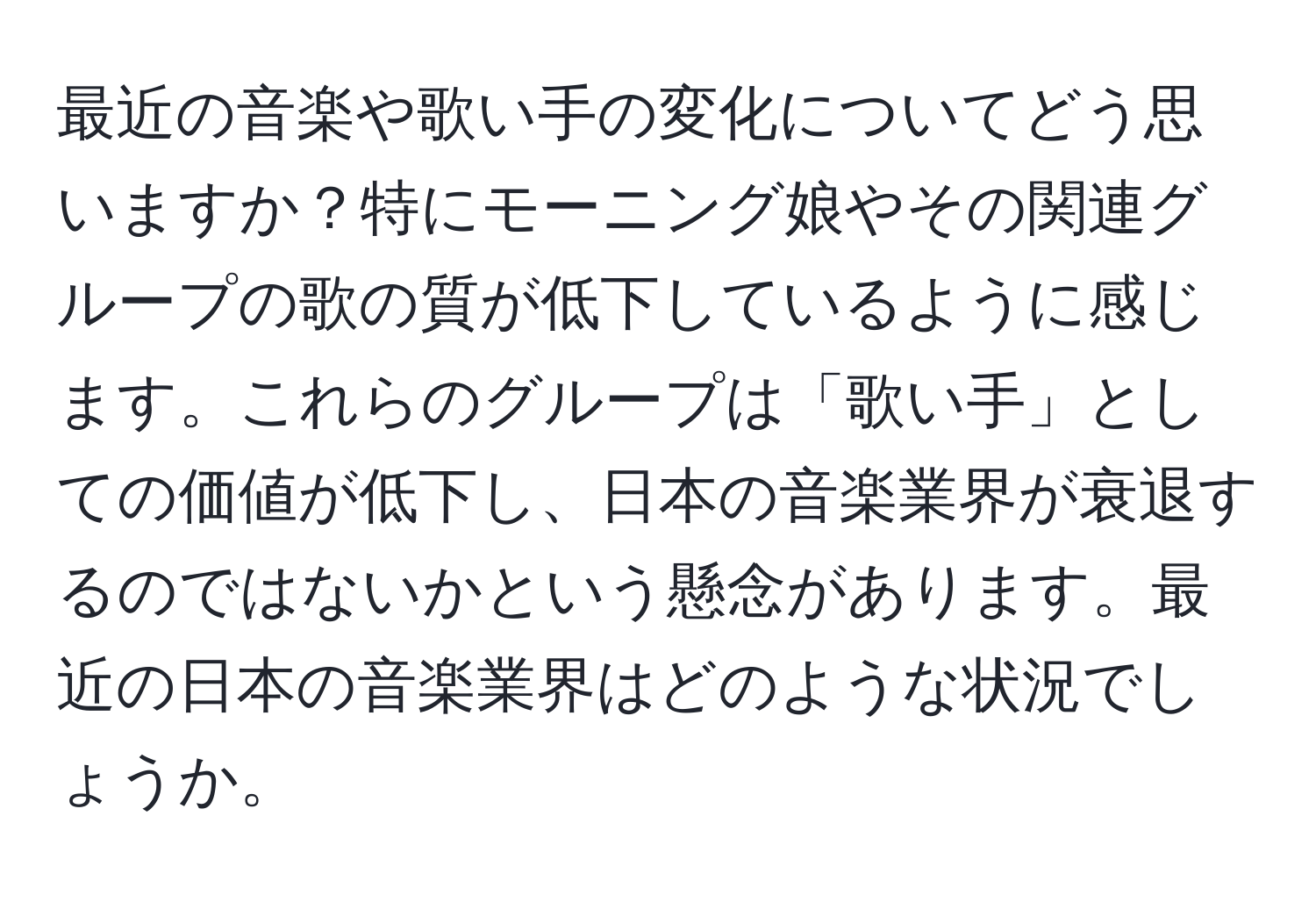 最近の音楽や歌い手の変化についてどう思いますか？特にモーニング娘やその関連グループの歌の質が低下しているように感じます。これらのグループは「歌い手」としての価値が低下し、日本の音楽業界が衰退するのではないかという懸念があります。最近の日本の音楽業界はどのような状況でしょうか。