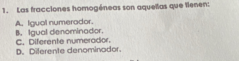 Las fracciones homogéneas son aquellas que tlenen:
A. Igual numerador.
B. Igual denominador.
C. Diferente numerador.
D. Diferente denominador.