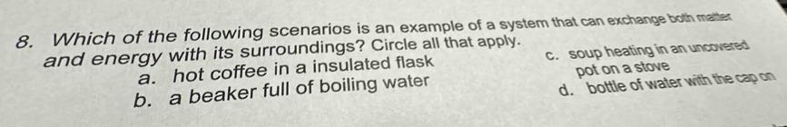 Which of the following scenarios is an example of a system that can exchange both matter
and energy with its surroundings? Circle all that apply. c. soup heating in an uncovered
a. hot coffee in a insulated flask
b. a beaker full of boiling water pot on a stove
d. bottle of water with the cap on