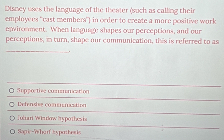 Disney uses the language of the theater (such as calling their
employees “cast members”) in order to create a more positive work
environment. When language shapes our perceptions, and our
perceptions, in turn, shape our communication, this is referred to as
_
.
Supportive communication
Defensive communication
Johari Window hypothesis
Sapir-Whorf hypothesis