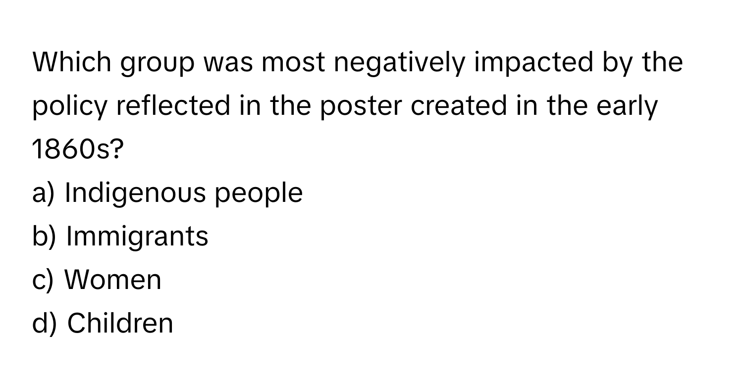 Which group was most negatively impacted by the policy reflected in the poster created in the early 1860s? 

a) Indigenous people 
b) Immigrants 
c) Women 
d)  Children