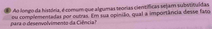 Ao longo da história, é comum que algumas teorias científicas sejam substituídas 
ou complementadas por outras. Em sua opinião, qual a importância desse fato 
para o desenvolvimento da Ciência?