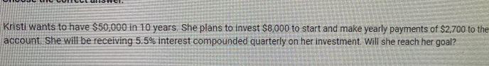 Kristi wants to have $50,000 in 10 years. She plans to invest $8,000 to start and make yearly payments of $2,700 to the 
account. She will be receiving 5.5% interest compounded quarterly on her investment. Will she reach her goal?